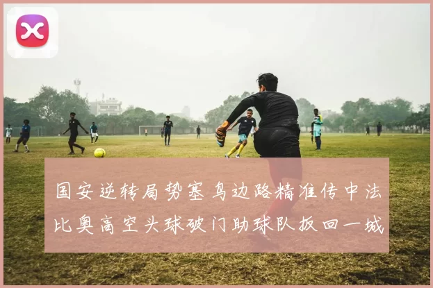 国安逆转局势塞鸟边路精准传中法比奥高空头球破门助球队扳回一城