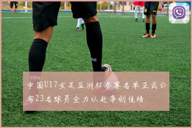 中国U17女足亚洲杯参赛名单正式公布23名球员全力以赴争创佳绩