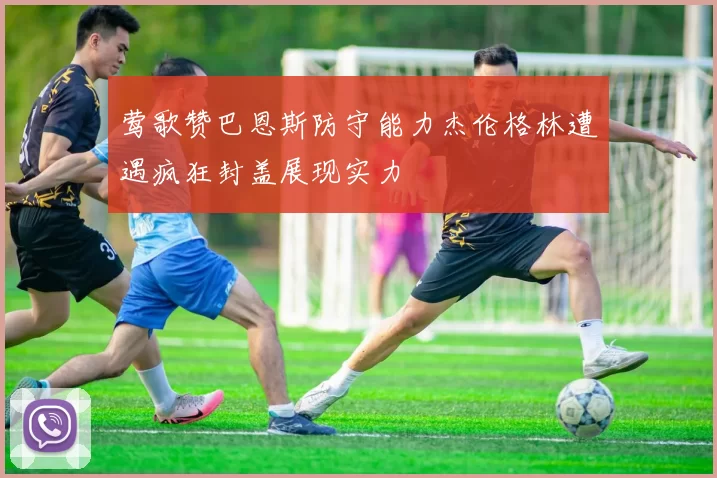 莺歌赞巴恩斯防守能力杰伦格林遭遇疯狂封盖展现实力