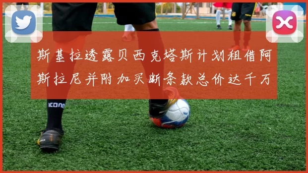 斯基拉透露贝西克塔斯计划租借阿斯拉尼并附加买断条款总价达千万级别