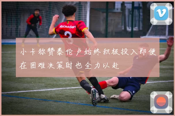 小卡称赞泰伦卢始终积极投入即便在困难决策时也全力以赴