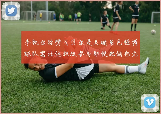 李凯尔称赞戈贝尔是关键角色强调球队需让他积极参与即使犯错也无妨