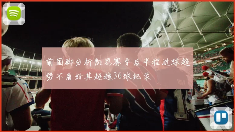 前国脚分析凯恩赛季后半程进球趋势不看好其超越36球纪录