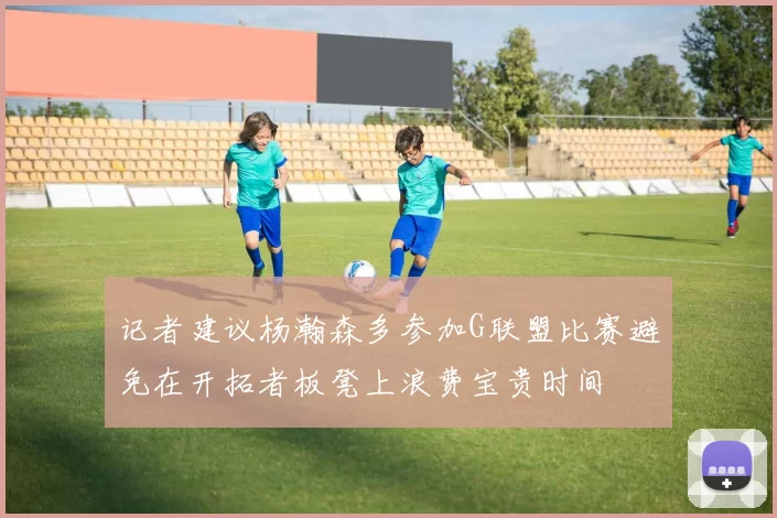 记者建议杨瀚森多参加G联盟比赛避免在开拓者板凳上浪费宝贵时间