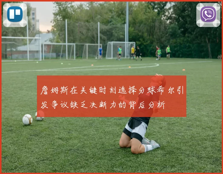 詹姆斯在关键时刻选择分球希尔引发争议缺乏决断力的背后分析